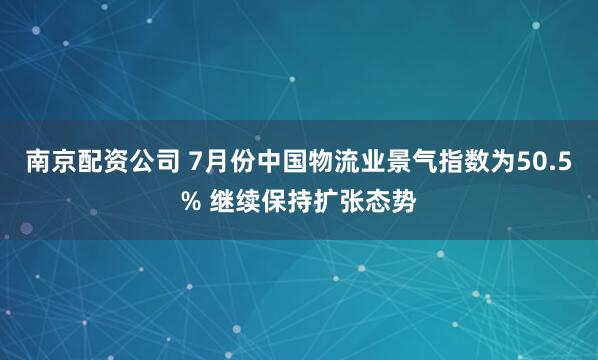 南京配资公司 7月份中国物流业景气指数为50.5% 继续保持扩张态势