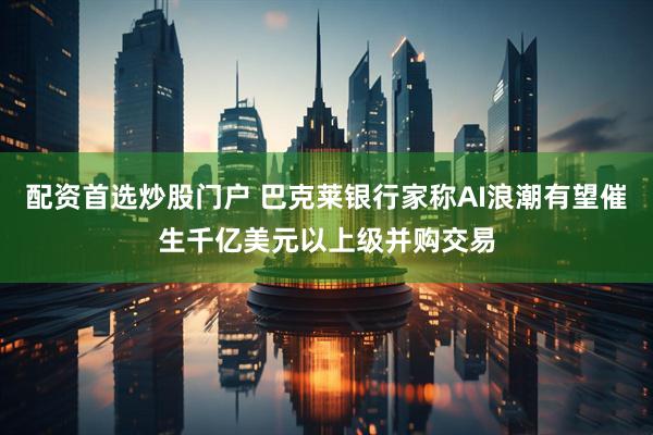 配资首选炒股门户 巴克莱银行家称AI浪潮有望催生千亿美元以上级并购交易