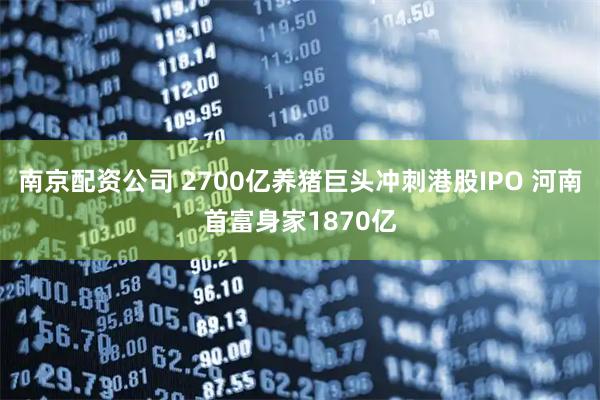 南京配资公司 2700亿养猪巨头冲刺港股IPO 河南首富身家1870亿
