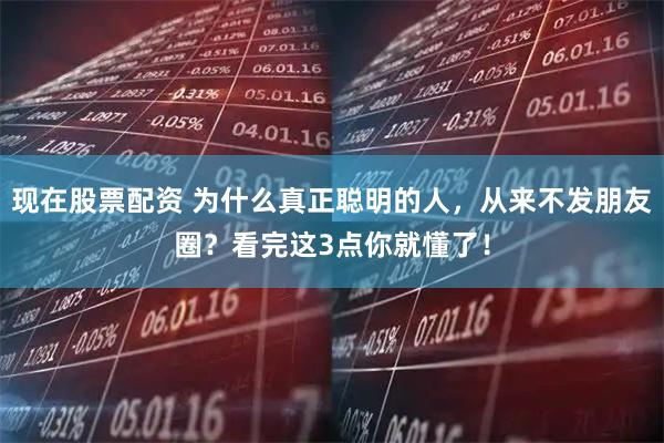 现在股票配资 为什么真正聪明的人，从来不发朋友圈？看完这3点你就懂了！