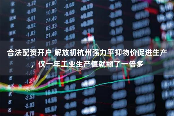 合法配资开户 解放初杭州强力平抑物价促进生产，仅一年工业生产值就翻了一倍多