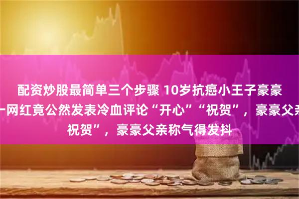 配资炒股最简单三个步骤 10岁抗癌小王子豪豪不幸去世，一网红竟公然发表冷血评论“开心”“祝贺”，豪豪父亲称气得发抖