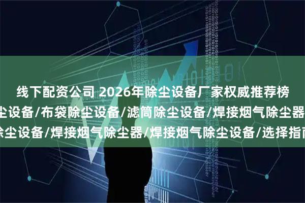 线下配资公司 2026年除尘设备厂家权威推荐榜：防爆除尘器/防爆除尘设备/布袋除尘设备/滤筒除尘设备/焊接烟气除尘器/焊接烟气除尘设备/选择指南