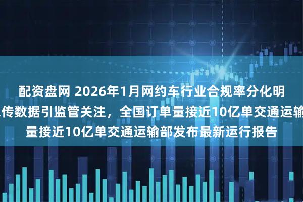 配资盘网 2026年1月网约车行业合规率分化明显，91家平台长期未传数据引监管关注，全国订单量接近10亿单交通运输部发布最新运行报告