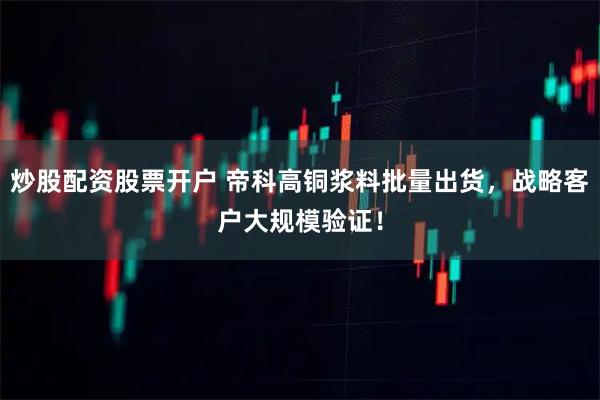 炒股配资股票开户 帝科高铜浆料批量出货，战略客户大规模验证！