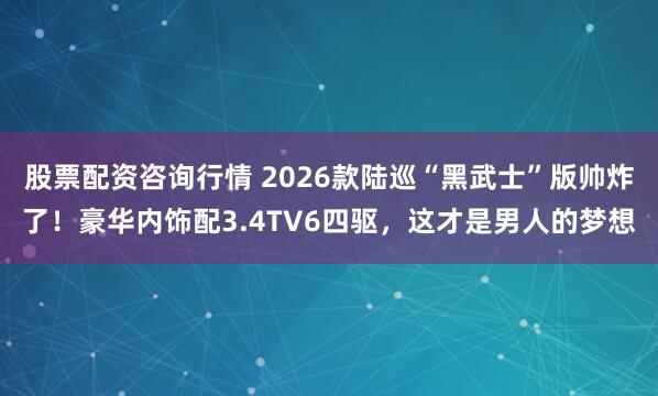 股票配资咨询行情 2026款陆巡“黑武士”版帅炸了！豪华内饰配3.4TV6四驱，这才是男人的梦想