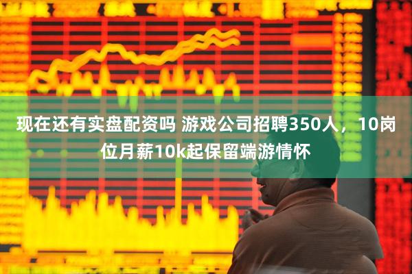 现在还有实盘配资吗 游戏公司招聘350人，10岗位月薪10k起保留端游情怀