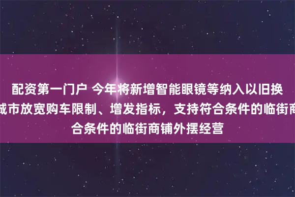 配资第一门户 今年将新增智能眼镜等纳入以旧换新，在部分城市放宽购车限制、增发指标，支持符合条件的临街商铺外摆经营