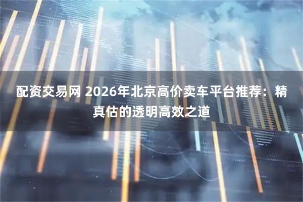 配资交易网 2026年北京高价卖车平台推荐:精真估的透明高效之道