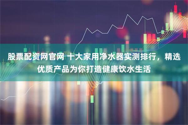 股票配资网官网 十大家用净水器实测排行，精选优质产品为你打造健康饮水生活