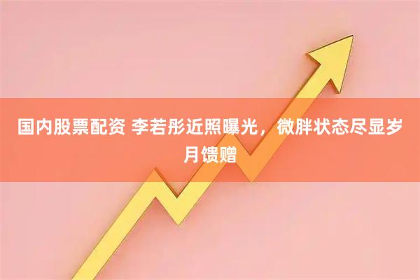 国内股票配资 李若彤近照曝光，微胖状态尽显岁月馈赠