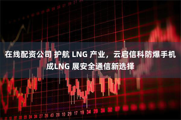 在线配资公司 护航 LNG 产业，云启信科防爆手机成LNG 展安全通信新选择