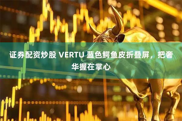 证券配资炒股 VERTU 蓝色鳄鱼皮折叠屏,把奢华握在掌心