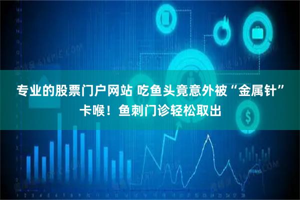 专业的股票门户网站 吃鱼头竟意外被“金属针”卡喉！鱼刺门诊轻松取出