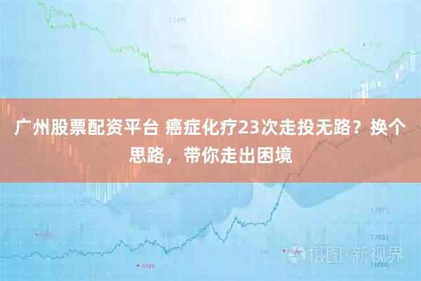 广州股票配资平台 癌症化疗23次走投无路？换个思路，带你走出困境