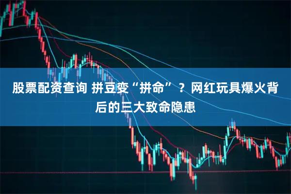 股票配资查询 拼豆变“拼命” ？网红玩具爆火背后的三大致命隐患
