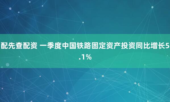 配先查配资 一季度中国铁路固定资产投资同比增长5.1%