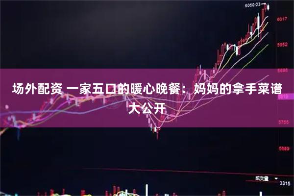 场外配资 一家五口的暖心晚餐：妈妈的拿手菜谱大公开