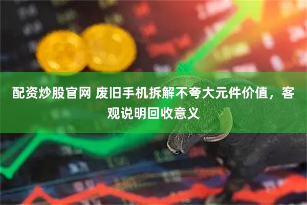 配资炒股官网 废旧手机拆解不夸大元件价值，客观说明回收意义