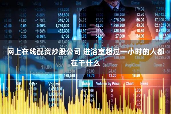网上在线配资炒股公司 进浴室超过一小时的人都在干什么