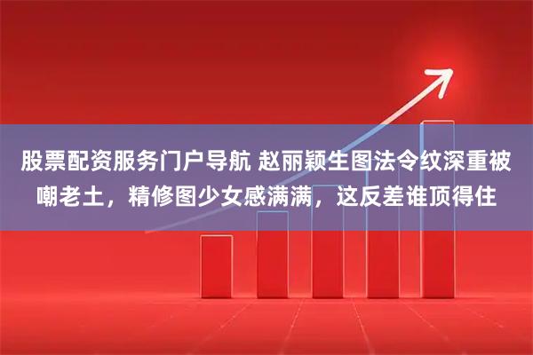 股票配资服务门户导航 赵丽颖生图法令纹深重被嘲老土,精修图少女感满满,这反差谁顶得住
