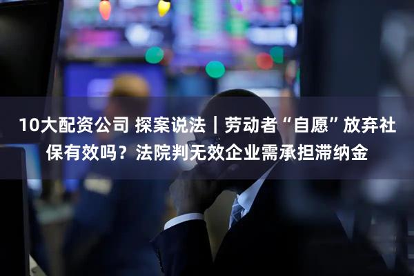 10大配资公司 探案说法|劳动者“自愿”放弃社保有效吗?法院判无效企业需承担滞纳金